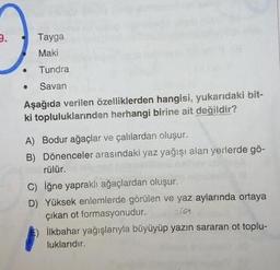 Tayga
Maki
Tundra
Savan
Aşağıda verilen özelliklerden hangisi, yukarıdaki bit-
ki topluluklarından herhangi birine ait değildir?
A) Bodur ağaçlar ve çalılardan oluşur.
B) Dönenceler arasındaki yaz yağışı alan yerlerde go-
rülür.
C) iğne yapraklı ağaçlardan oluşur.
D) Yüksek enlemlerde görülen ve yaz aylarında ortaya
çıkan ot formasyonudur. com
İlkbahar yağışlarıyla büyüyüp yazın sararan ot toplu-
luklarıdır.
