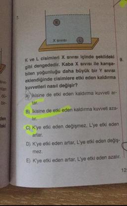 X SIVISI
Kve L cisimleri X Sivisi içinde şekildeki
aibi dengededir. Kaba X SIVISI ile karışa-
bilen yoğunluğu daha büyük bir Y SIVISI
eklendiğinde cisimlere etki eden kaldırma
kuvvetleri nasıl değişir?
A) İkisine de etki eden kaldırma kuvveti ar-
SIVI-
nlan
bir-
B) İkisine de etki eden kaldırma kuvveti aza-
den
daki
C) K'ye etki eden değişmez, L'ye etki eden
artar.
D) Kye etki eden artar, L'ye etki eden değiş-
mez.
E) Kye etki eden artar, L'ye etki eden azalır.
12