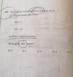 26. Her gerçel sayısı için f(x) > 1 olmak üzere,
f(x) parabolü için
f(2)= 1
f(4) = 13
eşitlikleri sağlanmaktadır.
Buna göre, f(1) kaçtır?
A) 3
B) 4
C) 5
D6
E7
