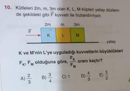 10. Kütleleri 2m, m, 3m olan K, L, M küpleri yatay düzlem-
de şekildeki gibi Ēkuvveti ile hızlandırılıyor.
2mm
3m
K
L
M
....... yatay
K ve M'nin L'ye uyguladığı kuvvetlerin büyüklükleri
FK, Fm olduğuna göre, oranı kaçtır?
A) BSC1 DE