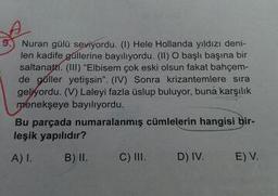 9.) Nuran gülü seviyordu. (1) Hele Hollanda yıldızı deni-
len kadife güllerine bayılıyordu. (II) O başlı başına bir
saltanatti. (II) "Elbisem çok eski olsun fakat bahçem-
de gúller yetişsin". (IV) Sonra krizantemlere sıra
geliyordu. (V) Laleyi fazla üslup buluyor, buna karşılık
ménekşeye bayılıyordu.
Bu parçada numaralanmış cümlelerin hangisi bir-
leşik yapılıdır?
A) I.
B) II. C) I.
D) IV.
E) V.