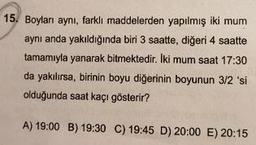 15. Boyları aynı, farkli maddelerden yapılmış iki mum
aynı anda yakıldığında biri 3 saatte, diğeri 4 saatte
tamamıyla yanarak bitmektedir. Iki mum saat 17:30
da yakılırsa, birinin boyu diğerinin boyunun 3/2 'si
olduğunda saat kaçı gösterir?
A) 19:00 B) 19:30
C) 19:45 D) 20:00 E) 20:15
