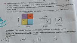 16. Melis kare şeklindeki kartona aşağıdaki işlemleri uyguluyor.
1. adim: Kartonu 4 eş kare parçaya ayırıp her birini farklı renklerde boyuyor.
2. adim: Kartonu yukarıdan aşağıya doğru tam ortasından ikiye katlayıp soltarafına 1 sag tarafina
3 delik açıyor.
3. adim: Kartonu açmadan soldan sağa doğru ortasından ikiye katlayıp 1 delik daha açıyor
1. adım
2. adım
3. adım
Daha sonra Melis kartonu tamamen açıp üzerindeki deliklerden birini rastgele seçiyor.
Buna göre Melis'in seçtiği deliğin turuncu renkli bölgede olma olasılığı aşağıdakilerden
hangisidir?
A
D
