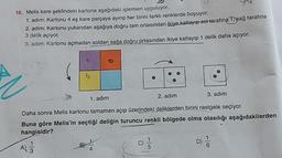 16. Melis kare şeklindeki kartona aşağıdaki işlemleri uyguluyor.
1. adim: Kartonu 4 eş kare parçaya ayırıp her birini farklı renklerde boyuyor.
2. adim: Kartonu yukarıdan aşağıya doğru tam ortasından ikiye katlayıp soltarafına 1 sag tarafina
3 delik açıyor.
3. adim: Kartonu açmadan soldan sağa doğru ortasından ikiye katlayıp 1 delik daha açıyor
1. adım
2. adım
3. adım
Daha sonra Melis kartonu tamamen açıp üzerindeki deliklerden birini rastgele seçiyor.
Buna göre Melis'in seçtiği deliğin turuncu renkli bölgede olma olasılığı aşağıdakilerden
hangisidir?
A
D
