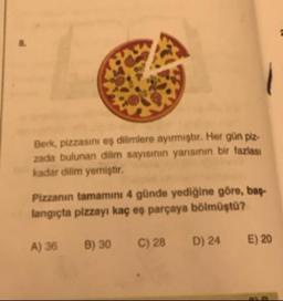 Berk, pizzasını eş dilimlere ayirmiştir. Her gün piz.
zada bulunan dilim sayısının yarisinin bir fazlası
kadar dilim yemiştir.
Pizzanın tamamını 4 günde yediğine göre, bas-
langıçta pizzayı kaç eş parçaya bölmüştu?
A) 36
B) 30
C) 28
D) 24
E) 20