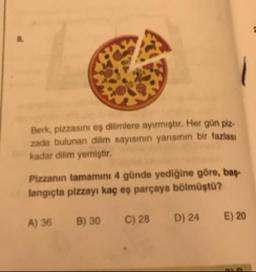 Berk, pizzasını eş dilimlere ayirmiştir. Her gün piz.
zada bulunan dilim sayısının yarisinin bir fazlası
kadar dilim yemiştir.
Pizzanın tamamını 4 günde yediğine göre, bas-
langıçta pizzayı kaç eş parçaya bölmüştu?
A) 36
B) 30
C) 28
D) 24
E) 20
