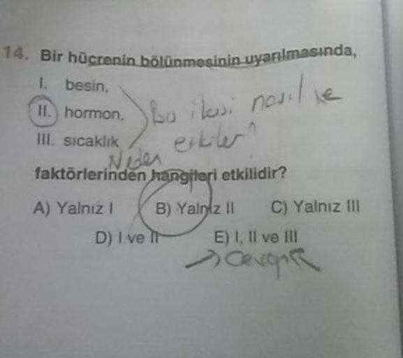 14. Bir hücrenin bölünmesinin uya
I besin.
bölünmesinin uyarlmasında,
hormono
i lewi nouille
III. sıcaklık / etu
faktörlerinden hangileri etkilidir?
A) Yalnız! (B) Yalnız !! C) Yalnız III
D) I ve 11 E) 1, II ve III
Covoar