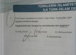 TÜRKLERİN İSLAMİYET
İLK TÜRK-İSLAM DE
7.
Türk-İslam devletlerinin büyük çoğunluğu, kurucuları olan
soylanın isimlerini almıştır.
Aşağıdakilerden hangisi bu devletlerden biri değildir?
A) Selçuklular B) Gazneliler C) Akkoyunlular
D) Osmanlitar E) Karahanlılar