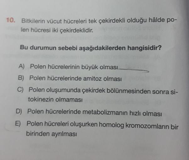 10. Bitkilerin vücut hücreleri tek çekirdekli olduğu hâlde po-
len hücresi iki çekirdeklidir.
Bu durumun sebebi aşağıdakilerden hangisidir?
A) Polen hücrelerinin büyük olması
B) Polen hücrelerinde amitoz olması
C) Polen oluşumunda çekirdek bölünmesinden so