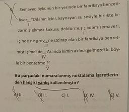 Semaver, öykünün bir yerinde bir fabrikaya benzeti-
liyor: "Odanın içini, kaynayan su sesiyle birlikte ki-
zarmış ekmek kokusu doldurmuş; adam semaveri,
içinde ne grev, ne izdırap olan bir fabrikaya benzet-
III
mişti şimdi de . Aslında kimin aklına gelmezdi ki böy-
IV
le bir benzetme ?"
Bu parçadaki numaralanmış noktalama işaretlerin-
den hangisi yanlış kullanılmıştır?
A III.
B 1.
Cl.
Div.
EV.
