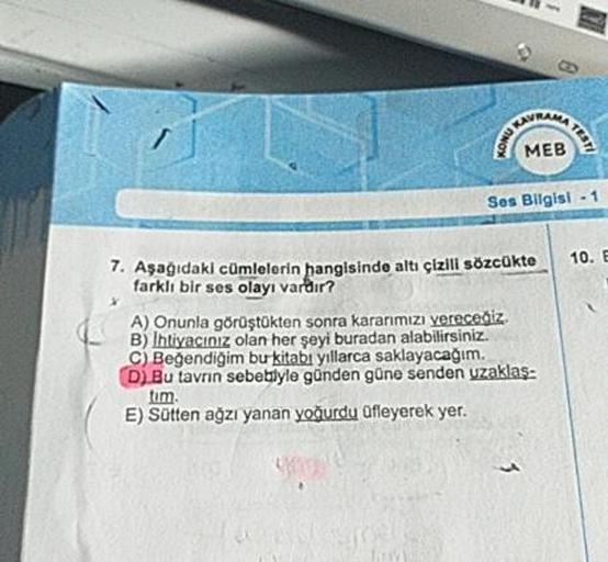 Ses Bilgisi - 1
10. B
7. Aşağıdaki cümlelerin hangisinde altı çizili sözcükte
farklı bir ses olayı vardır?
A) Onunla görüştükten sonra kararmızı vereceğiz.
B) Ihtiyacınız olan her şeyi buradan alabilirsiniz.
C) Beğendiğim bu kitabı yıllarca saklayacağım.
D