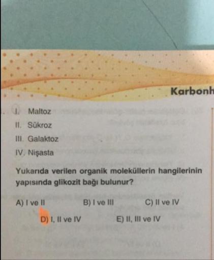 Karbonh
.
Maltoz
II. Sükroz
III. Galaktoz
IV. Nişasta
Yukarıda verilen organik moleküllerin hangilerinin
yapısında glikozit bağı bulunur?
A) I ve II
B) I ve III
C) Il ve IV
D) 1, Il ve IV
E) II, III ve IV
