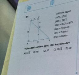 34.
ABC dik Gpgen
AF)&FE
(ABA BC)
BEI EC ED
ABI 10 birim
AFI 2 birim
FDI 4 birim
C.
Yukandaki verilere göre, IACI kaç birimdir?
A) 5/5 By 16
C) 20
D) 10/5 E) 25