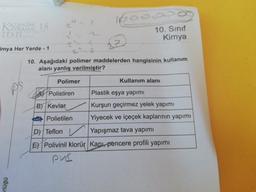 - Vopoo
KIMIS
TEST
10. Sinif
Kimya
imya Her Yerde - 1
10. Aşağıdaki polimer maddelerden hangisinin kullanım
alanı yanlış verilmiştir?
Polimer
Kullanım alanı
Polistiren Plastik eşya yapımı
B) Kevlar Kurşun geçirmez yelek yapımı
Polietilen Yiyecek ve içeçek kaplarının yapımı
D) Teflon / Yapışmaz tava yapımı
E) Polivinil klorür Kapı, pencere profili yapımı
pvc
rlüğü