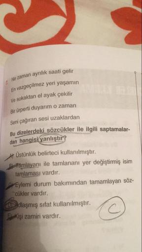 Ne zaman ayrılık saati gelir
En vazgeçilmez yeri yaşamın
ve sokaktan el ayak çekilir
Bir ürperti duyarim o zaman
Seni çağıran sesi uzaklardan
Bu dizelerdeki sözcükler ile ilgili saptamalar-
dan hangisi yanlıştır?
At Üstünlük belirteci kullanılmıştır.
B Fam