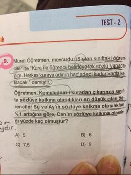 TEST-2
9. Murat Öğretmen, mevcudu 15 olan sınıftaki öğren-
cilerine "Kura ile öğrenci belirleyerek sözlü yapaca.
ğim. Herkes kuraya adinin harf adedi kadar kartla ka.
tılacak." demiştir.
Öğretmen, Kemaleddin'i kuradan cıkarınca sinif
ta sözlüye kalkma olasılıkları en düşük olan 09.
renciler Su ve Ay'ın sözlüye kalkma olasılıklari
%1 arttığına göre, Can'ın sözlüye kalkma olasille
Diği yüzde kaç olmuştur?
ydir.
A) 5
B) 6
C) 7,5
D) 9
