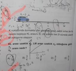 y
کیا
xic to 941
XEM
K noktasında durmakta olan şekildeki arac, sabit ivme ile he
rekete başlayıp KL arasıni 3t, LM arasini ise 2t sürede alara
M noktasına ulaşıyor.
KL arası uzaklık xy, LM arası uzaklik xz olduğuna göre
*1 oranı nedir?
-
9942
a
