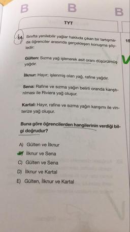 В
TYT
Sinifta yenilebilir yaglar hakkıda çıkan bir tartışma-
da öğrenciler arasında gerçekleşen konuşma şöy-
ledir:
15
Gülten: Sizma yag işlenerek asit oranı düşürülmüş
yağdır.
İlknur: Hayır; işlenmiş olan yağ, rafine yağdır.
Sena: Rafine ve sızma yağın belirli oranda karıştı-
rılması ile Riviera yağ oluşur.
Kartal: Hayır, rafine ve sizma yağın karışımı ile vin-
terize yağ oluşur.
Buna göre öğrencilerden hangilerinin verdiği bil-
gi doğrudur?
A) Gülten ve ilknur
By İlknur ve Sena
C) Gülten ve Sena
D) İlknur ve Kartal
E) Gülten, İlknur ve Kartal
