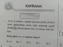 KAVRAMA
1. A(-2, 4) noktası x ekseni boyunca pozitif yönde 5
birim ötelendikten sonra orijin etrafında pozitif
yönde 90° döndürülerek A'(m, n) noktası elde edi-
liyor.
Buna göre, in - n toplami kaçtır?
A) -2
B)-1
CO
D
) 1
E) 2