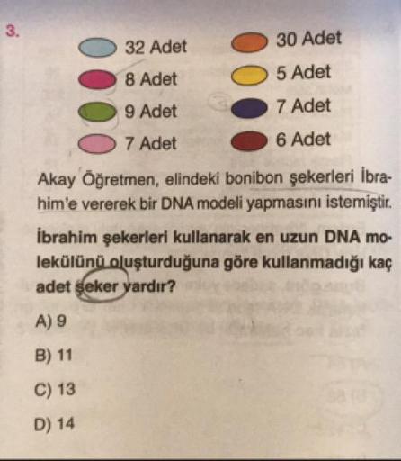 32 Adet
30 Adet
5 Adet
8 Adet
9 Adet
7 Adet
7 Adet
6 Adet
Akay Öğretmen, elindeki bonibon şekerleri İbra-
him'e vererek bir DNA modeli yapmasını istemiştir.
İbrahim şekerleri kullanarak en uzun DNA mo-
lekülünü oluşturduğuna göre kullanmadığı kaç
adet seke