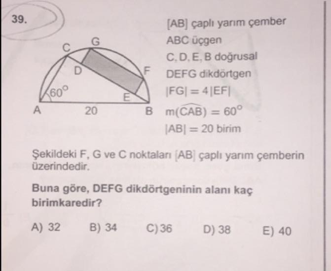 39.
[AB] çaplı yarım çember
ABC üçgen
C.D.E, B doğrusal
DEFG dikdörtgen
|FG| = 4|EF|
009
B m(CAB) = 60°
%3D
|AB| = 20 birim
Şekildeki F, G ve C noktaları (AB] çaplı yarım çemberin
üzerindedir.
Buna göre, DEFG dikdörtgeninin alanı kaç
birimkaredir?
A) 32
B) 34
C) 36
D) 38
E) 40
