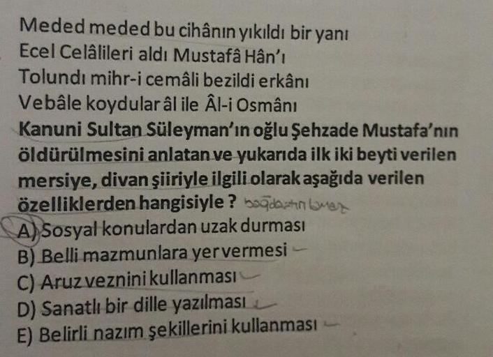 Meded meded bu cihânın yıkıldı bir yanı
Ecel Celâlileri aldı Mustafâ Hân'ı
Tolundı mihr-i cemâli bezildi erkânı
Vebâle koydular âl ile Âl-i Osmânı
Kanuni Sultan Süleyman'ın oğlu Şehzade Mustafa'nın
öldürülmesini anlatan ve yukarıda ilk iki beyti ver