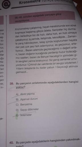 Kronometre Turkçe Derlemel.
39.-40. soruları aşağıdaki parçaya göre
cevaplayınız
alan
i ve
baş
ki-
stur.
nur,
ydi.
lilar
uğu
Kronometreyi çalıştırmış, hayat maratonunda son sürat
koşmaya başlamış gibiyiz âdeta. Saniyeler hiç durma-
dan ilerledikçe biz de h