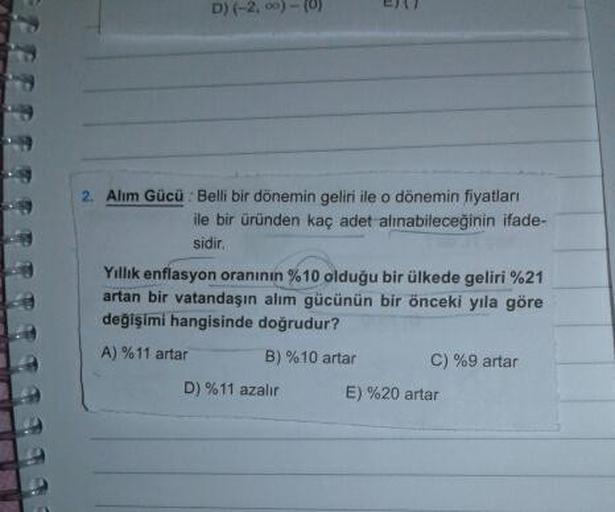 D) (-2, 0) - (0)
2. Alim Gücü : Belli bir dönemin geliri ile o dönemin fiyatları
ile bir üründen kaç adet alınabileceğinin ifade-
sidir.
Yıllık enflasyon oranının %10 olduğu bir ülkede geliri %21
artan bir vatandaşın alım gücünün bir önceki yıla göre
değişimi hangisinde doğrudur?
A) %11 artar B) %10 artar C) %9 artar
D) %11 azalır
E) %20 artar