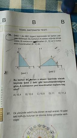 BB
TEMEL MATEMATİK TESTI
Şekil 1 de ABC ücgeni bicimindeki bir karton par-
sast verilmiştir. Bu kartonun A noktası orijinde olmak
uzere, B noktasının sordinatları (0,8) ve C nokta-
sinin koordinatları (6.0) dir.
Şekil 2
Şekil 1
Bu karton BC kenari x ekseni üzerinde olacak
biçimde Şekil 2 deki gibi konumlandırıldığına
göre, A noktasının yeni koordinatları toplamı kaç
olur?
A) 10,4
B) 10,6
C) 10,8
D) 11
E) 11.2
ROBERT YAYINLARI
37. Ok yönünde sabit hızla dönen ve eşit aralıklı 18 adet
tekli koltuğu bulunan bir dönme dolap görselde veril
miştir.
12
11
10