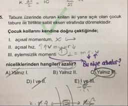 K
1
.
10
5. Tabure üzerinde oturan kolları iki yana açık olan çocuk
tabure ile birlikte sabit eksen etrafında dönmektedir.
Çocuk kollarını kendine doğru çektiğinde;
1. açısal momentum, X (
II. açısal hız, 19V-u ri
III. eylemsizlik momenti OL-min
niceliklerinden hangileri azalır? Bu niye azalır?
A) Yalnız I. B) Yalnız II. Yalnız I.
D) I ve 11.
E) I ve III.
K.
.9
B
Rue