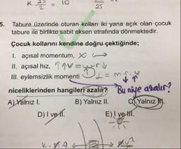 K
1
.
10
5. Tabure üzerinde oturan kolları iki yana açık olan çocuk
tabure ile birlikte sabit eksen etrafında dönmektedir.
Çocuk kollarını kendine doğru çektiğinde;
1. açısal momentum, X (
II. açısal hız, 19V-u ri
III. eylemsizlik momenti OL-min
niceliklerinden hangileri azalır? Bu niye azalır?
A) Yalnız I. B) Yalnız II. Yalnız I.
D) I ve 11.
E) I ve III.
K.
.9
B
Rue
