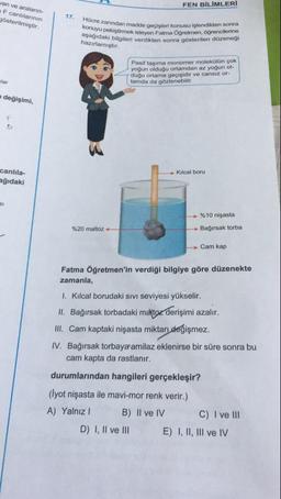FEN BİLİMLERİ
van ve araların
F canlılarının
gösterilmiştir.
1
17
Hücre zanindan madde
konuyu pekiştirmek isteyen
aşağıdaki bilgileri verdikten
hazırlamıştır.
anindan madde gecisleri konusu islendikten sonra
liştirmek isteyen Fatma Öğretmen, ogrencilerine
ki bilgileri verdikten sonra gösterilen düzenegi
Pasif taşıma monomer molekülün çok
yoğun olduğu ortamdan az yoğun ol-
duğu ortama geçişidir ve cansız or-
tamda da gözlenebilir.
wlar
değişimi,
Kılcal boru
canlıla-
eğıdaki
%10 nişasta
%20 maltoz-
Bağırsak torba
Cam kap
Fatma Öğretmen'in verdiği bilgiye göre düzenekte
zamanla,
1. Kılcal borudaki sivi seviyesi yükselir.
II. Bağırsak torbadaki maltoz derişimi azalır.
III. Cam kaptaki nişasta miktarı değişmez.
IV. Bağırsak torbaya amilaz eklenirse bir süre sonra bu
cam kapta da rastlanır.
durumlarından hangileri gerçekleşir?
(Iyot nişasta ile mavi-mor renk verir.)
A) Yalnız! B) II ve IV C) I ve III
D) I, II ve III E) I, II, III ve IV
