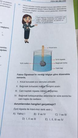 FEN BİLİMLERİ
van ve araların
F canlılarının
gösterilmiştir.
1
17
Hücre zanindan madde
konuyu pekiştirmek isteyen
aşağıdaki bilgileri verdikten
hazırlamıştır.
anindan madde gecisleri konusu islendikten sonra
liştirmek isteyen Fatma Öğretmen, ogrencilerine
ki bilgileri verdikten sonra gösterilen düzenegi
Pasif taşıma monomer molekülün çok
yoğun olduğu ortamdan az yoğun ol-
duğu ortama geçişidir ve cansız or-
tamda da gözlenebilir.
wlar
değişimi,
Kılcal boru
canlıla-
eğıdaki
%10 nişasta
%20 maltoz-
Bağırsak torba
Cam kap
Fatma Öğretmen'in verdiği bilgiye göre düzenekte
zamanla,
1. Kılcal borudaki sivi seviyesi yükselir.
II. Bağırsak torbadaki maltoz derişimi azalır.
III. Cam kaptaki nişasta miktarı değişmez.
IV. Bağırsak torbaya amilaz eklenirse bir süre sonra bu
cam kapta da rastlanır.
durumlarından hangileri gerçekleşir?
(Iyot nişasta ile mavi-mor renk verir.)
A) Yalnız! B) II ve IV C) I ve III
D) I, II ve III E) I, II, III ve IV
