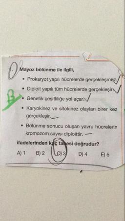 Mayoz bölünme ile ilgili,
• Prokaryot yapılı hücrelerde gerçekleşmez.
• Diploit yapılı tüm hücrelerde gerçekleşir.
• Genetik çeşitliliğe yol açar.N
• Karyokinez ve sitokinez olayları birer kez
gerçekleşir.
• Bölünme sonucu oluşan yavru hücrelerin
kromozom sayısı diploittir.-
ifadelerinden kaç tanesi doğrudur?
A) 1
B) 2
C) 3
D) 4
E) 5