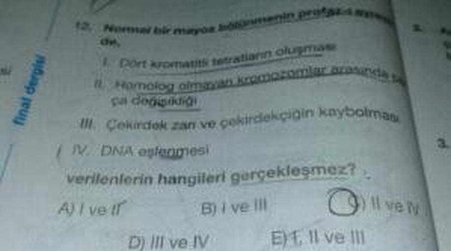 final dergisi
Port kromatut tetratianno
z
inde
Homologa
ça degisikligi
Il Cekirdek zan ve çekirdekçigin kaybolmas
IV. DNA eşlenmesi
verilenlerin hangileri gerçekleşmez?
A) I vell B) i vel! ) Il ven.
D) III ve IV E) . Il ve III