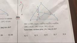erkezi D noktası
IDF-6 cm
kaç cm dir?
ABC ve MKL, üçgen, m(BFK) = m(CDL) = m(AEM)
MK=3 cm, |AB| = 9 cm. BC| = 21 cm
Yukarıdaki verilere göre, KL kaç cm dir?
39E) 38
A) 4
B) 5
C) 6
D) 7
E) 8
