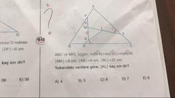 erkezi D noktası
IDF-6 cm
kaç cm dir?
ABC ve MKL, üçgen, m(BFK) = m(CDL) = m(AEM)
MK=3 cm, |AB| = 9 cm. BC| = 21 cm
Yukarıdaki verilere göre, KL kaç cm dir?
39E) 38
A) 4
B) 5
C) 6
D) 7
E) 8
