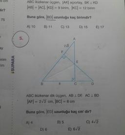 6 cm
ABC ikizkenar üçgen, (AK) açıortay, BK 1 KD
|AB| = |AC|, |KD| = 9 birim, IKC| = 12 birim
dir?
Buna göre, |BD| uzunluğu kaç birimdir?
75
A) 10
B) 11
C) 13
D) 15
E) 17
2/2
irim
SSUPARA
B
&
C
D
ABC ikizkenar dik üçgen, AB 1 DF, AC 1 BD
|AF| = 212 cm, |BC| = 8 cm
Buna göre, |ED| uzunluğu kaç cm'dir?
A) 4
B) 5
C) 4/2
D) 6
E) 6/2
