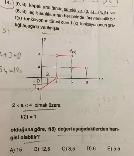 14. \[0, 8] kapalı aralığında sürekli ve (0,4), (4,5) ve
(5,8) açık aralıklarının her birinde türevlenebilir bir
f(x) fonksiyonun türevi olan f'(x) fonksiyonunun gra-
fiği aşağıda verilmiştir.
4+3+D
5h=100
5
8
2<a<4 olmak üzere,
f(2) = 1
olduğuna göre, f(8