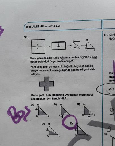 2015-ALES-İlkbahar/SAY-2
35.
37. Şek
dog
Kare şeklindeki bir kâğıt yukarıda verilen biçimde 3 kez
katlanarak KLM üçgeni elde ediliyor.
KLM Üçgeninin bir kısmı bir doğrultu boyunca kesilip
atiliyor ve kalan kısmi açıldığında aşağıdaki şekil elde
ediliyor.
B