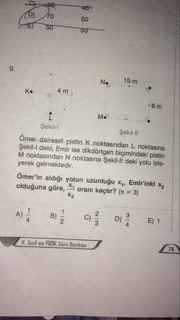 40
50
50
50
15 m
No
4 m
K.
6 m
Me
Şekil-
Şekil-I!
Ömer dairesel pistin K noktasından L noktasına
Şekil-l deki, Emir ise dikdörtgen biçimindeki pistin
M noktasından N noktasına Şekil-Il deki yolu izle-
yerek gelmektedir.
Ömer'in aldığı yolun uzunluğu x,, Emir'inki x
olduğuna göre,
oranı kaçtır? (r = 3)
X2
A)
B)
C)
E) 1
78
9. Sınıf eis FİZİK Soru Bankası
1/2
9.