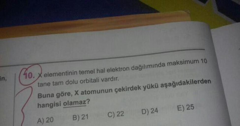 10. X elementinin temel hal elektron dağılımında maksimum 10
tane tam dolu orbitali vardır.
Buna göre, X atomunun çekirdek yükü aşağıdakilerden
hangisi olamaz?
A) 20 B) 21 C)22 D) 24 E) 25
