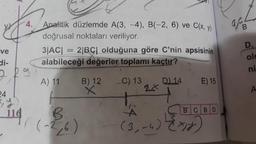 Analitik düzlemde A(3,-4), B(-2, 6) ve C(x,y)
doğrusal noktaları veriliyor.
3/AC) = 2 BC| olduğuna göre C'nin apsisinin
alabileceği değerler toplamı kaçtır?
ve
old
ni
tf.
24 h
A) 11
B) 12
C) 13
.14
E) 15
с во
(-26)
(3.-4) Egy
