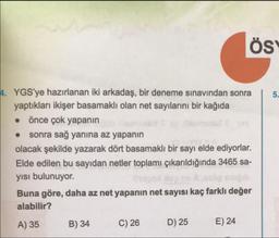 ÖS
4. YGS'ye hazırlanan iki arkadaş, bir deneme sınavından sonra | 5.
yaptıkları ikişer basamaklı olan net sayılarını bir kağıda
önce çok yapanın
• sonra sağ yanına az yapanın
olacak şekilde yazarak dört basamaklı bir sayı elde ediyorlar.
Elde edilen bu sayıdan netler toplamı çıkarıldığında 3465 sa-
yısı bulunuyor.
Buna göre, daha az net yapanın net sayısı kaç farklı değer
alabilir?
A) 35 B) 34 C) 26 D) 25 E) 24