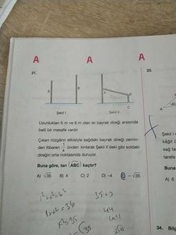 АА
23.
440
Uzunluklan 6 m ve 8 m olan iki bayrak direği arasında
belli bir mesafe vardır.
Çikan rüzgârın etkisiyle sağdaki bayrak direği zemin-
den itibaren - Unden kınlarak Şekil il'deki gibi soldaki
direğin orta noktasında duruyor.
Buna göre, tan ABC) kaçtır?
A) 35 B) 4 ) 2 D) 4 6 - 135
Şekili
käğit C
sağ ta
tarafa
Buna
A) 6
?
6²
35+9
1x²=36
X-95
44
ml
36
34. Bilg
