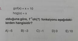 gof(x) = x + 10
hog(x) = x
olduğuna göre, f'oh(7) fonksiyonu aşağıdaki-
lerden hangisidir?
A) –5
B) 3
C)-1
DO
E) 10