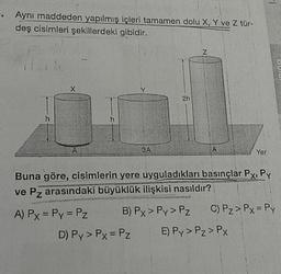 Aynı maddeden yapılmış içleri tamamen dolu X, Y ve Z türdeş cisimleri şekillerdeki gibidir. 
Buna göre, cisimlerin yere uyguladıkları basınçlar Px, Py ve Pz arasındaki büyüklük ilişkisi nasıldır? 
A) Px = Py = Pz B) Px > Py > Pz C) Pz > Px = Py
D) Py > Px = Pz E) Py > Pz > PX