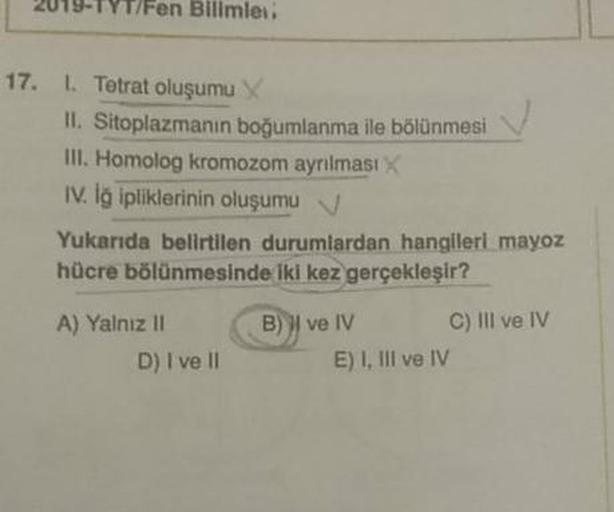2019-TYT/Fen Bilimleri
17.
1.Tetrat oluşumu
II. Sitoplazmanin boğumlanma ile bölünmesi
III. Homolog kromozom ayrılması
IV. Iğ ipliklerinin oluşumu v
Yukarıda belirtilen durumlardan hangileri mayoz
hücre bölünmesinde iki kez gerçekleşir ?
A) Yalnız II B) I