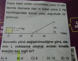 Düşey kesiti verilen sürtünmesiz yolun O nok-
tasında durmakta olan m kütleli cisme 2 mg
büyüklüğündeki kuvvet yatay doğrultuda uy-
gulanıyor.
SC
F = 2 mg
4h
Yatay
2h
K
3h
Kuvvetin yönü değiştirilmediğine göre, cis-
min L noktasına ulaştığı andaki kinetik
enerjisi kaç mgh tır?
A) 4
B) 6
C) 8
D) 10 E) 12