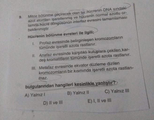 9.
Mitoz bölünme geçirecek olan bir hücrenin DNA sindaki
azot atomlan işaretlenmiş ve hücrenin normal azotlu or-
tamda hücre döngüsünün interfaz evresini tamamlaması
beklenmiştir
Hücrenin bölünme evreleri ile ilgili;
1. Profaz evresinde belirginleşen kromo